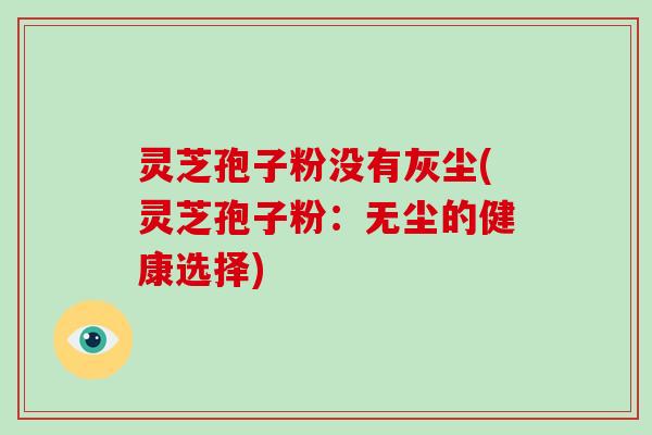 灵芝孢子粉没有灰尘(灵芝孢子粉：无尘的健康选择)