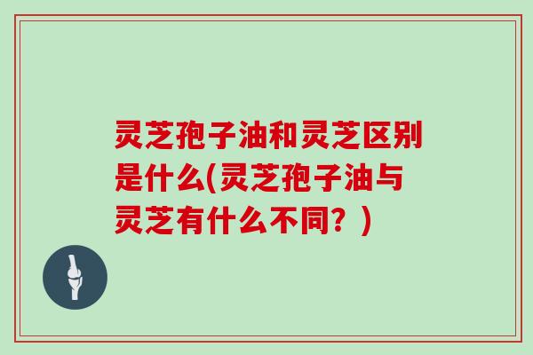 灵芝孢子油和灵芝区别是什么(灵芝孢子油与灵芝有什么不同？)