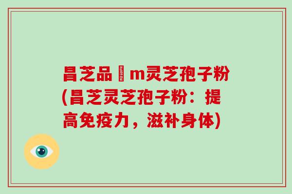 昌芝品丅m灵芝孢子粉(昌芝灵芝孢子粉:提高免疫力,滋补身体)-第1张图片-灵芝大师 昌芝品丅m灵芝孢子粉(昌芝灵芝孢子粉:提高免疫力,滋补身体)-第1张图片-灵芝大师