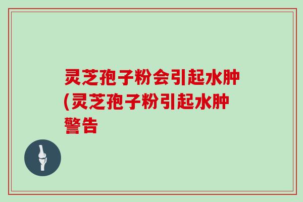 灵芝孢子粉会引起水肿(灵芝孢子粉引起水肿警告-第1张图片-灵芝大师 灵芝孢子粉会引起水肿(灵芝孢子粉引起水肿警告-第1张图片-灵芝大师
