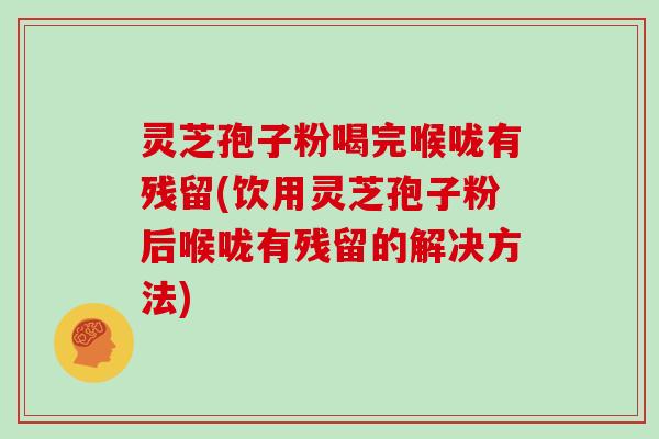 灵芝孢子粉喝完喉咙有残留(饮用灵芝孢子粉后喉咙有残留的解决方法)