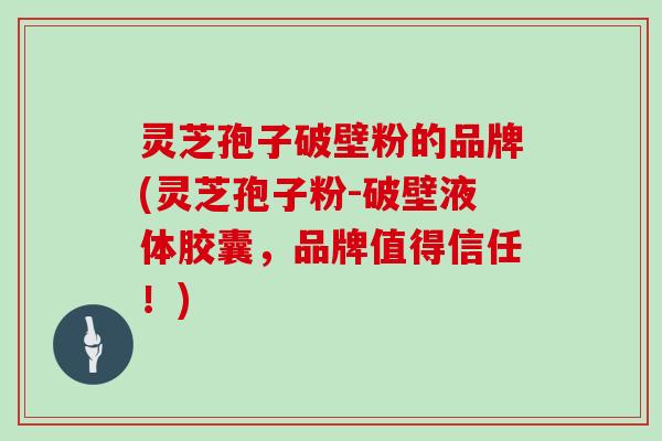灵芝孢子破壁粉的品牌(灵芝孢子粉-破壁液体胶囊，品牌值得信任！)