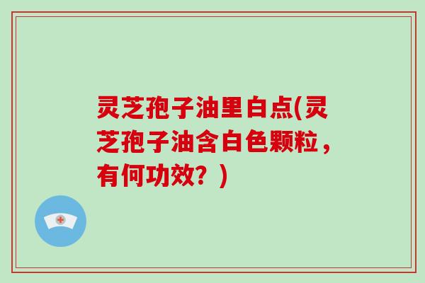 灵芝孢子油里白点(灵芝孢子油含白色颗粒，有何功效？)