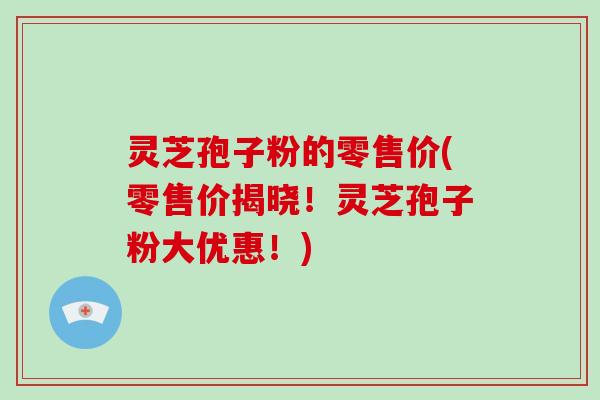 灵芝孢子粉的零售价(零售价揭晓！灵芝孢子粉大优惠！)