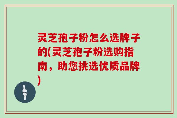 灵芝孢子粉怎么选牌子的(灵芝孢子粉选购指南，助您挑选优质品牌)