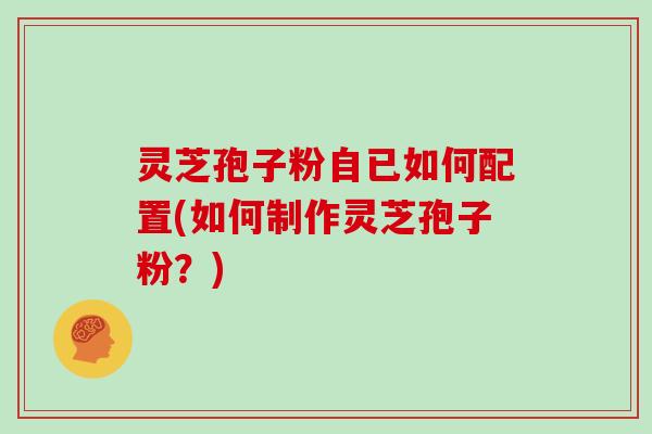 灵芝孢子粉自已如何配置(如何制作灵芝孢子粉？)