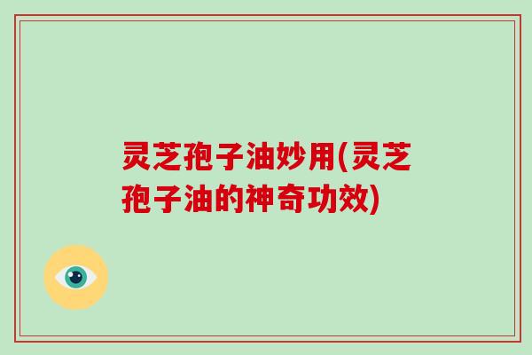 灵芝孢子油妙用(灵芝孢子油的神奇功效)