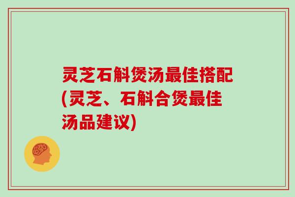 灵芝石斛煲汤最佳搭配(灵芝、石斛合煲最佳汤品建议)