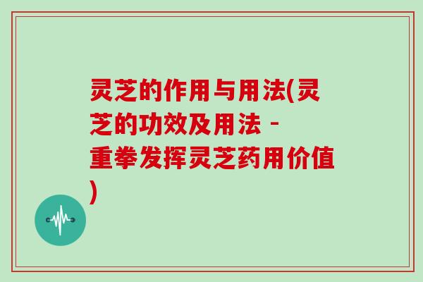 灵芝的作用与用法(灵芝的功效及用法 - 重拳发挥灵芝药用价值)
