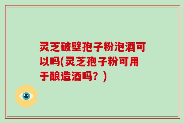 灵芝破壁孢子粉泡酒可以吗(灵芝孢子粉可用于酿造酒吗？)
