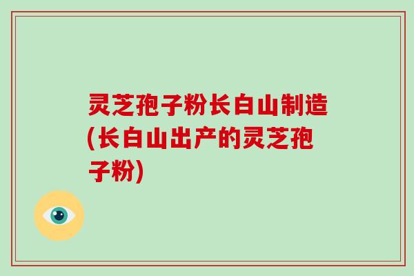 灵芝孢子粉长白山制造(长白山出产的灵芝孢子粉)