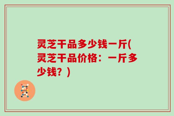 灵芝干品多少钱一斤(灵芝干品价格：一斤多少钱？)