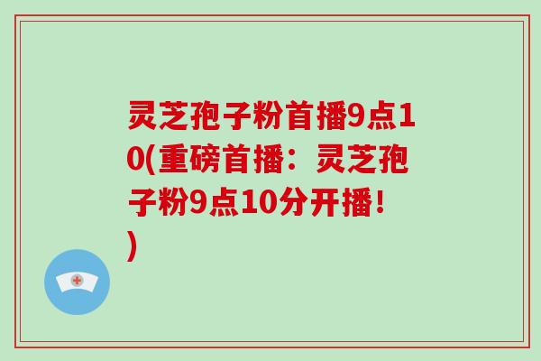 灵芝孢子粉首播9点10(重磅首播：灵芝孢子粉9点10分开播！)