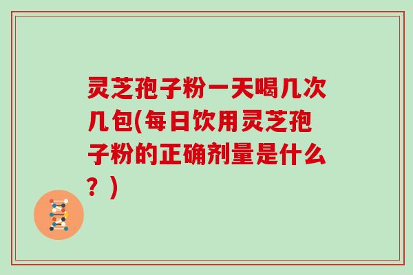 灵芝孢子粉一天喝几次几包(每日饮用灵芝孢子粉的正确剂量是什么？)