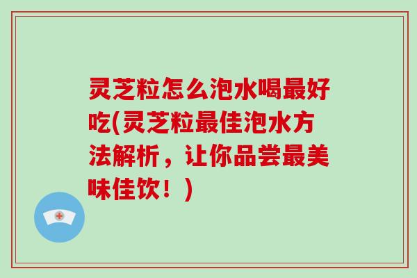 灵芝粒怎么泡水喝最好吃(灵芝粒最佳泡水方法解析，让你品尝最美味佳饮！)