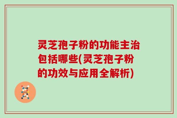 灵芝孢子粉的功能主治包括哪些(灵芝孢子粉的功效与应用全解析)