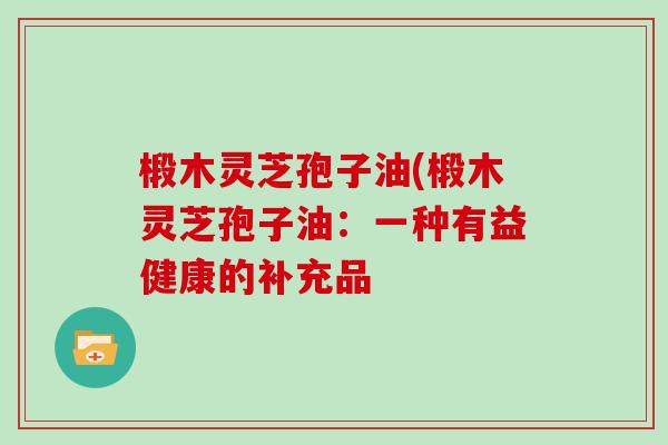椴木灵芝孢子油(椴木灵芝孢子油:一种有益健康的补充品-第1张图片-灵芝大师 椴木灵芝孢子油(椴木灵芝孢子油:一种有益健康的补充品-第1张图片-灵芝大师