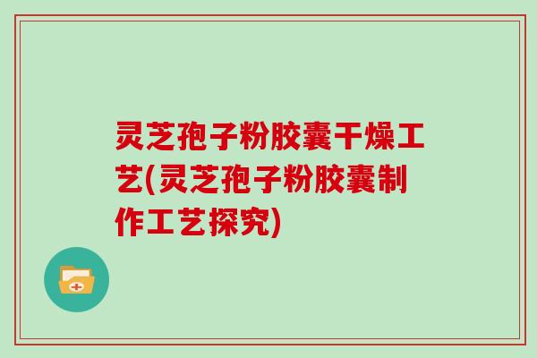 灵芝孢子粉胶囊干燥工艺(灵芝孢子粉胶囊制作工艺探究)