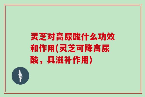 灵芝对高尿酸什么功效和作用(灵芝可降高尿酸，具滋补作用)