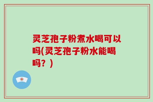 灵芝孢子粉煮水喝可以吗(灵芝孢子粉水能喝吗？)