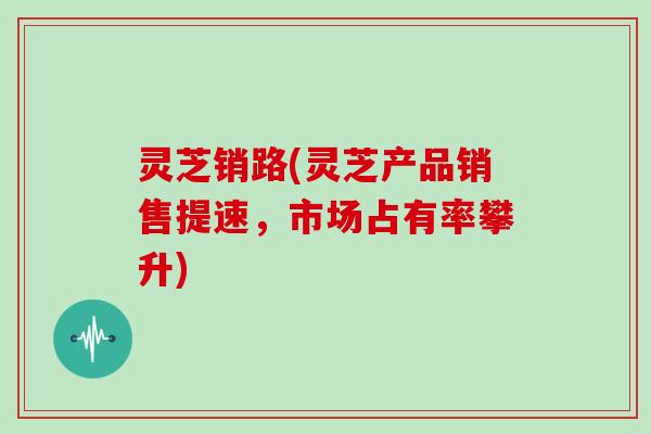 灵芝销路(灵芝产品销售提速，市场占有率攀升)