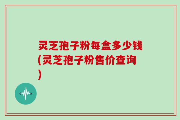 灵芝孢子粉每盒多少钱(灵芝孢子粉售价查询)