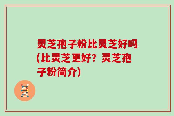 灵芝孢子粉比灵芝好吗(比灵芝更好？灵芝孢子粉简介)