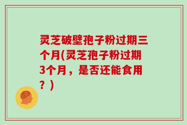 灵芝破壁孢子粉过期三个月(灵芝孢子粉过期3个月，是否还能食用？)