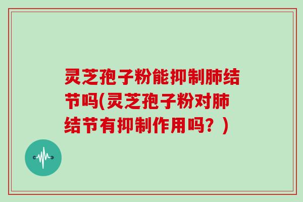 灵芝孢子粉能抑制肺结节吗(灵芝孢子粉对肺结节有抑制作用吗？)