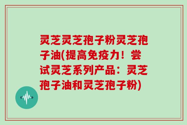 灵芝灵芝孢子粉灵芝孢子油(提高免疫力！尝试灵芝系列产品：灵芝孢子油和灵芝孢子粉)-第1张图片-灵芝大师