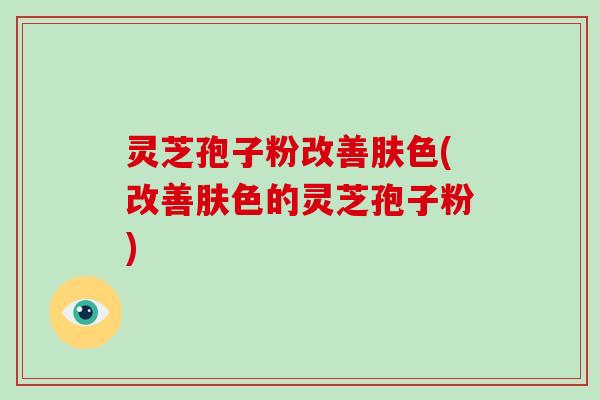 灵芝孢子粉改善肤色(改善肤色的灵芝孢子粉)