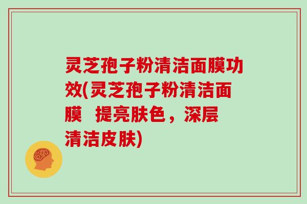 灵芝孢子粉清洁面膜功效(灵芝孢子粉清洁面膜  提亮肤色，深层清洁皮肤)