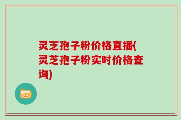 灵芝孢子粉价格直播(灵芝孢子粉实时价格查询)