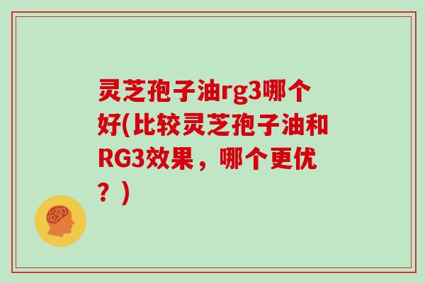 灵芝孢子油rg3哪个好(比较灵芝孢子油和RG3效果，哪个更优？)
