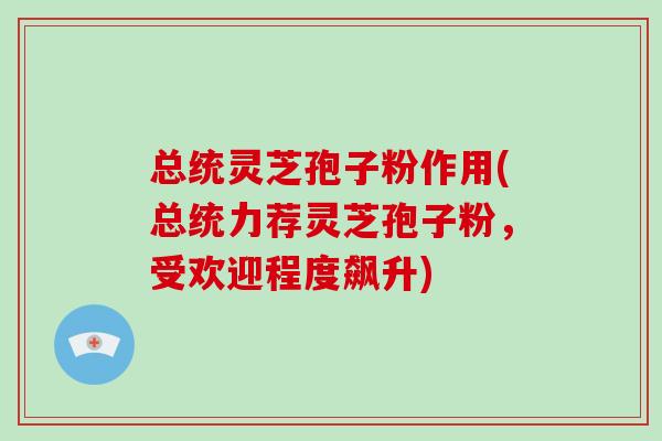 总统灵芝孢子粉作用(总统力荐灵芝孢子粉，受欢迎程度飙升)