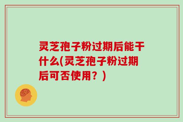 灵芝孢子粉过期后能干什么(灵芝孢子粉过期后可否使用？)
