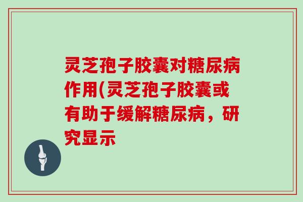 灵芝孢子胶囊对糖尿病作用(灵芝孢子胶囊或有助于缓解糖尿病，研究显示