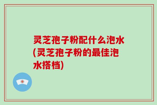 灵芝孢子粉配什么泡水(灵芝孢子粉的最佳泡水搭档)