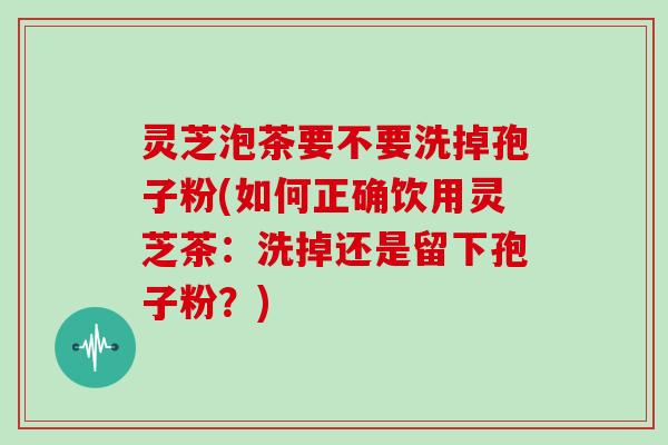 灵芝泡茶要不要洗掉孢子粉(如何正确饮用灵芝茶：洗掉还是留下孢子粉？)