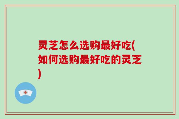 灵芝怎么选购最好吃(如何选购最好吃的灵芝)