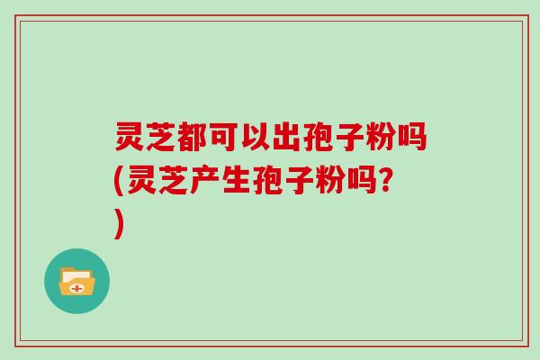 灵芝都可以出孢子粉吗(灵芝产生孢子粉吗？)