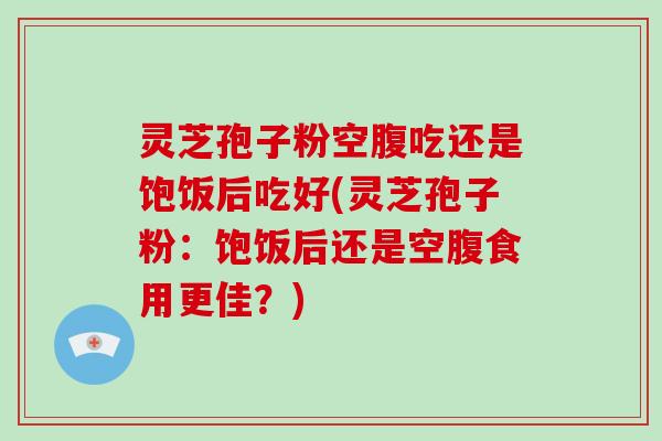 灵芝孢子粉空腹吃还是饱饭后吃好(灵芝孢子粉：饱饭后还是空腹食用更佳？)