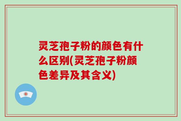 灵芝孢子粉的颜色有什么区别(灵芝孢子粉颜色差异及其含义)