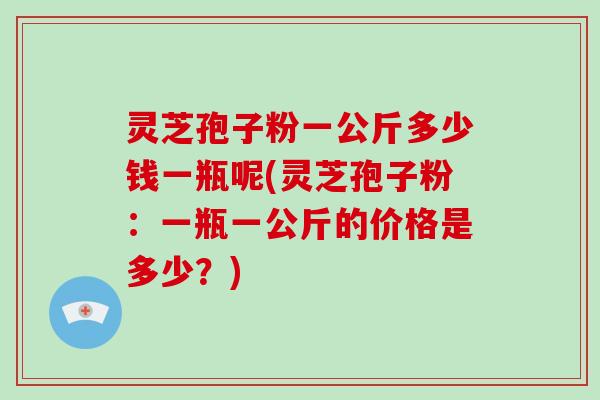 灵芝孢子粉一公斤多少钱一瓶呢(灵芝孢子粉：一瓶一公斤的价格是多少？)