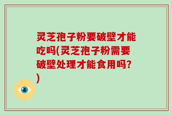 灵芝孢子粉要破壁才能吃吗(灵芝孢子粉需要破壁处理才能食用吗？)