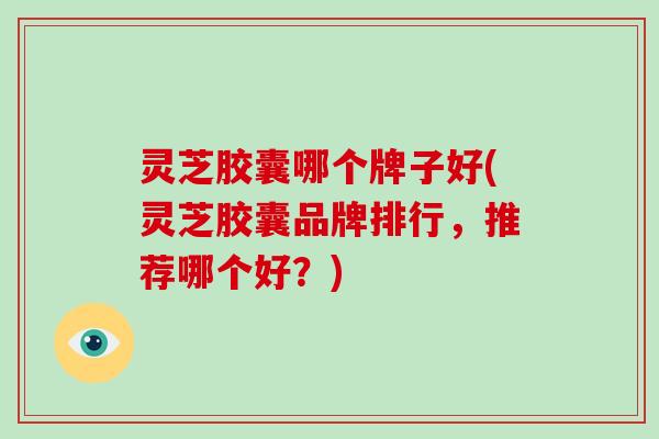 灵芝胶囊哪个牌子好(灵芝胶囊品牌排行，推荐哪个好？)
