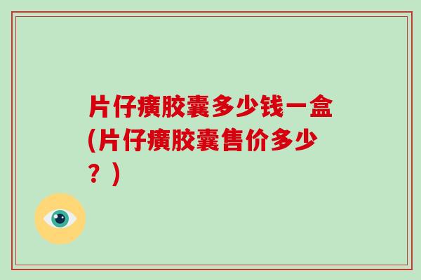 片仔癀胶囊多少钱一盒(片仔癀胶囊售价多少？)