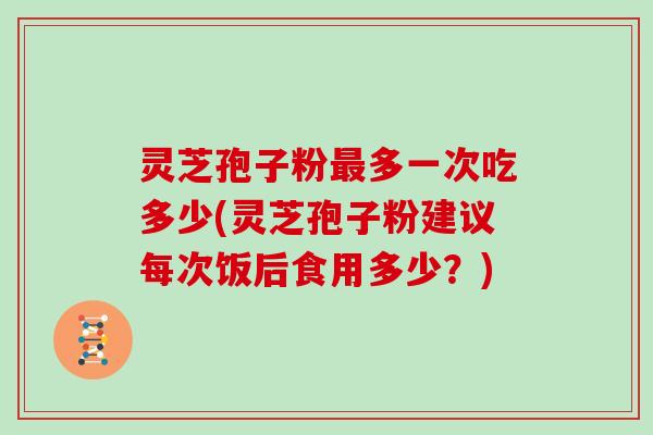 灵芝孢子粉最多一次吃多少(灵芝孢子粉建议每次饭后食用多少？)
