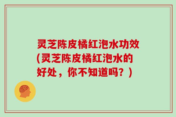 灵芝陈皮橘红泡水功效(灵芝陈皮橘红泡水的好处，你不知道吗？)