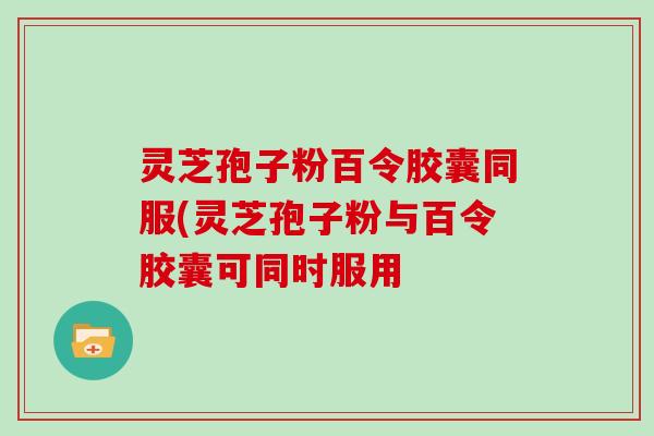 灵芝孢子粉百令胶囊同服(灵芝孢子粉与百令胶囊可同时服用